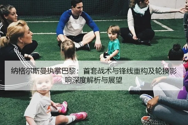 纳格尔斯曼执掌巴黎：首套战术与锋线重构及轮换影响深度解析与展望